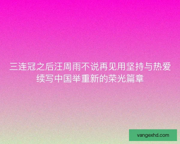 三连冠之后汪周雨不说再见用坚持与热爱续写中国举重新的荣光篇章