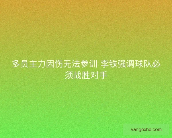 多员主力因伤无法参训 李铁强调球队必须战胜对手