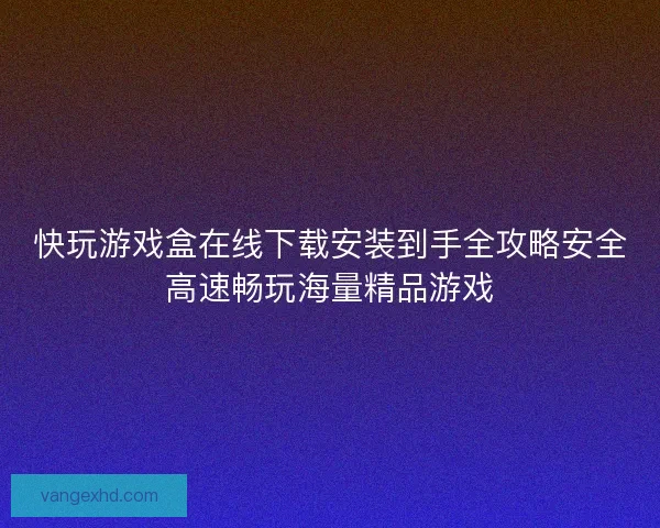 快玩游戏盒在线下载安装到手全攻略安全高速畅玩海量精品游戏